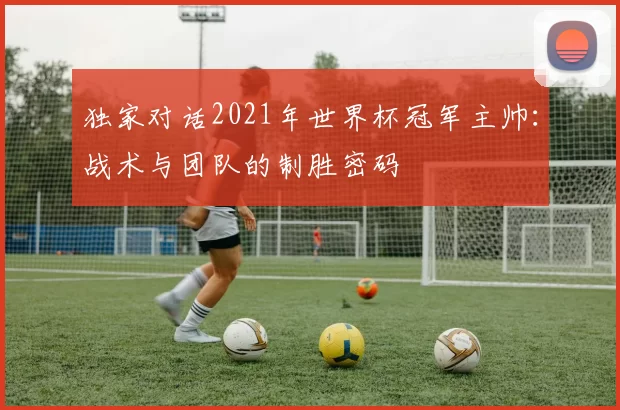 独家对话2021年世界杯冠军主帅:战术与团队的制胜密码