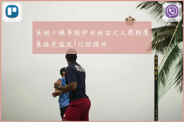 英超六强争抢伊尔迪兹尤文图斯愿意接受接近1亿欧报价