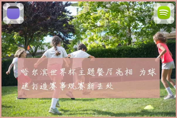 哈尔滨世界杯主题餐厅亮相 为球迷打造赛事观赛新去处