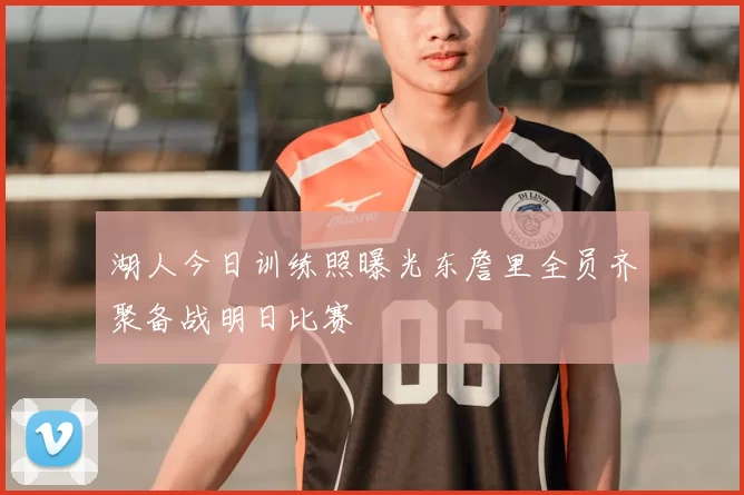 湖人今日训练照曝光东詹里全员齐聚备战明日比赛