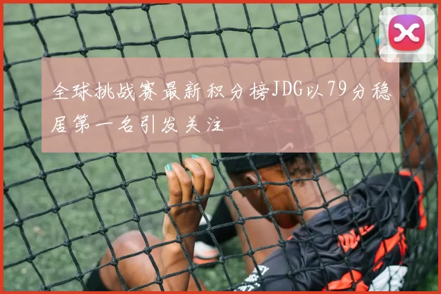 全球挑战赛最新积分榜JDG以79分稳居第一名引发关注