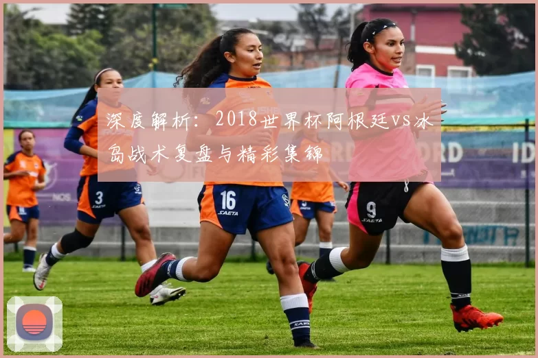 深度解析：2018世界杯阿根廷vs冰岛战术复盘与精彩集锦