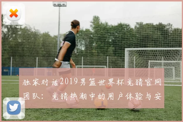 独家对话2019男篮世界杯竞猜官网团队:竞猜热潮中的用户体验与安全策略
