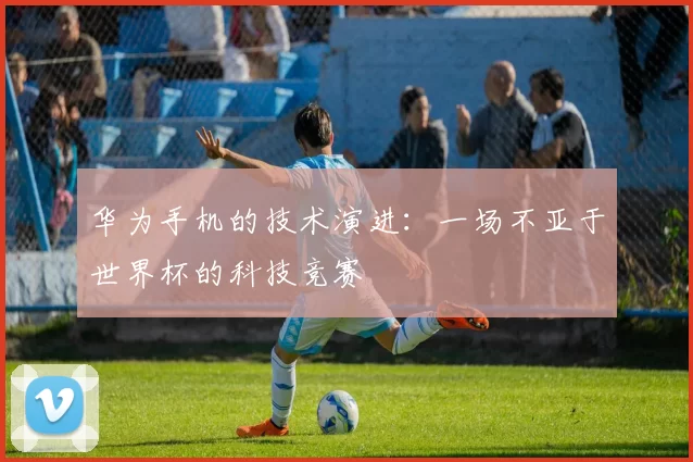 华为手机的技术演进：一场不亚于世界杯的科技竞赛