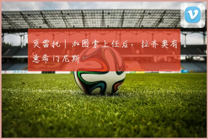 莫雷托丨加图索上任后,拉齐奥有意希门尼斯