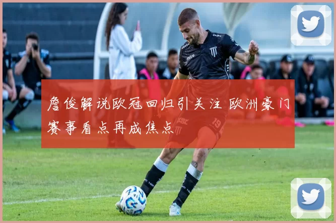 詹俊解说欧冠回归引关注 欧洲豪门赛事看点再成焦点