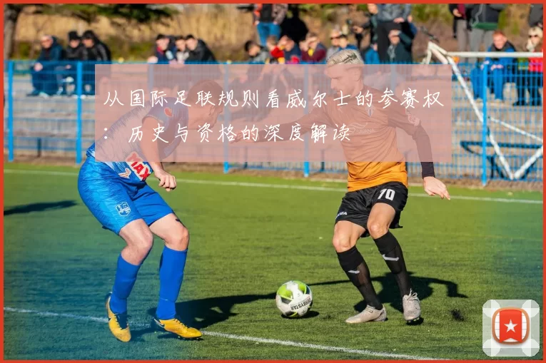 从国际足联规则看威尔士的参赛权：历史与资格的深度解读