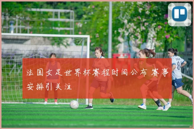 法国女足世界杯赛程时间公布 赛事安排引关注