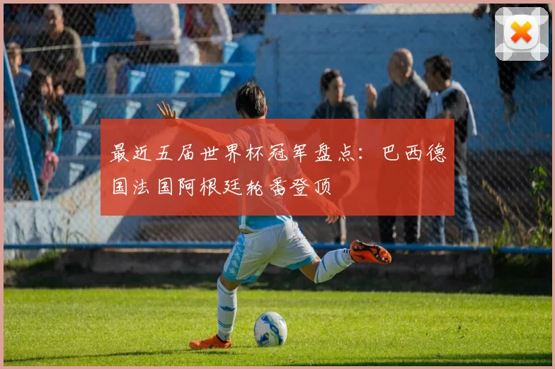 最近五届世界杯冠军盘点:巴西德国法国阿根廷轮番登顶