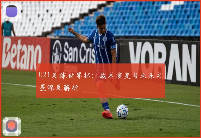 U21足球世界杯：战术演变与未来之星深度解析