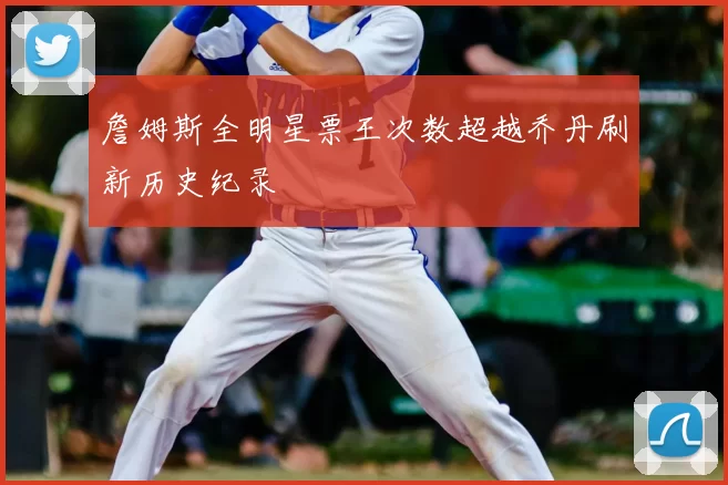 詹姆斯全明星票王次数超越乔丹刷新历史纪录
