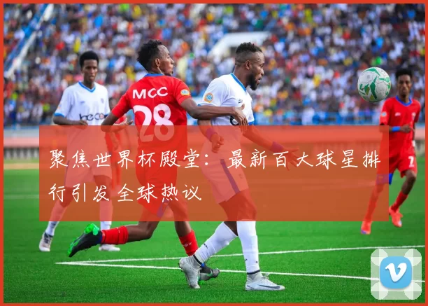 聚焦世界杯殿堂:最新百大球星排行引发全球热议