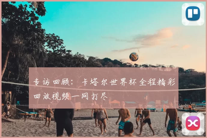 专访回顾:卡塔尔世界杯全程精彩回放视频一网打尽