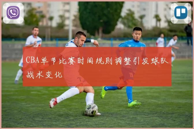 CBA单节比赛时间规则调整引发球队战术变化