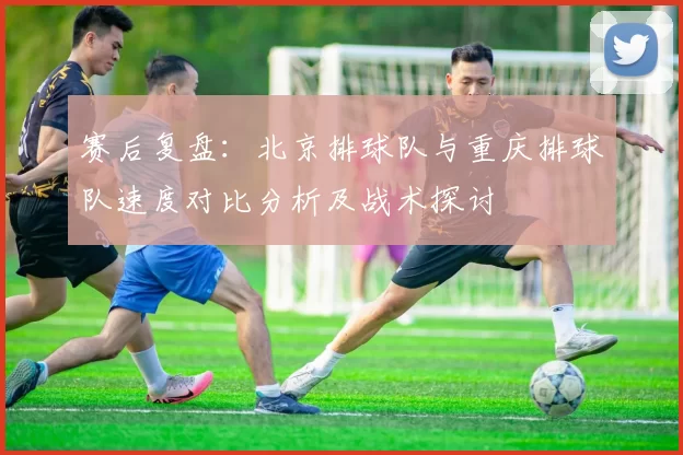 赛后复盘：北京排球队与重庆排球队速度对比分析及战术探讨