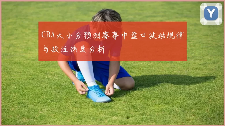 CBA大小分预测赛事中盘口波动规律与投注热度分析