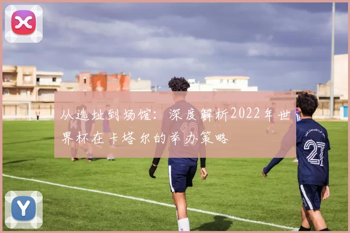从选址到场馆：深度解析2022年世界杯在卡塔尔的举办策略