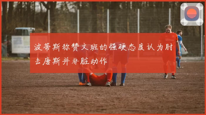 波蒂斯称赞文班的强硬态度认为肘击唐斯并非脏动作