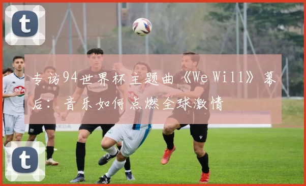 专访94世界杯主题曲《We Will》幕后:音乐如何点燃全球激情