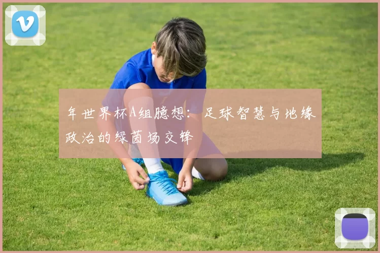 年世界杯A组臆想：足球智慧与地缘政治的绿茵场交锋