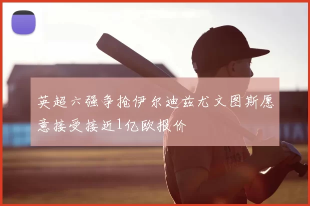 英超六强争抢伊尔迪兹尤文图斯愿意接受接近1亿欧报价