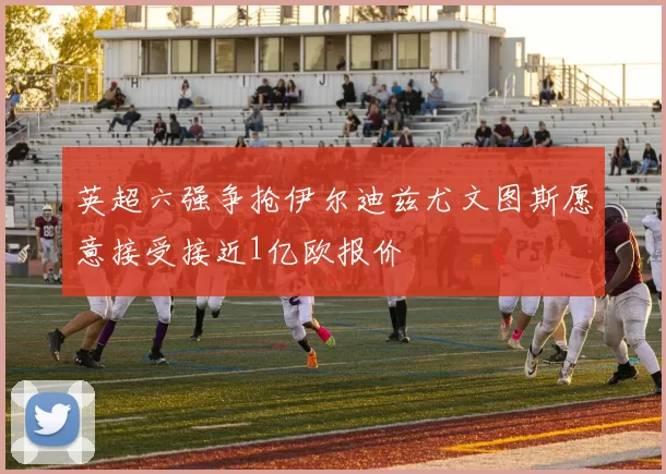 英超六强争抢伊尔迪兹尤文图斯愿意接受接近1亿欧报价