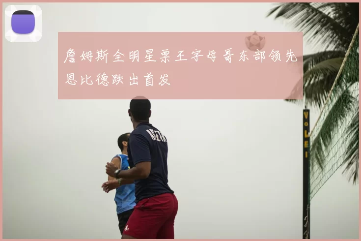 詹姆斯全明星票王字母哥东部领先恩比德跌出首发
