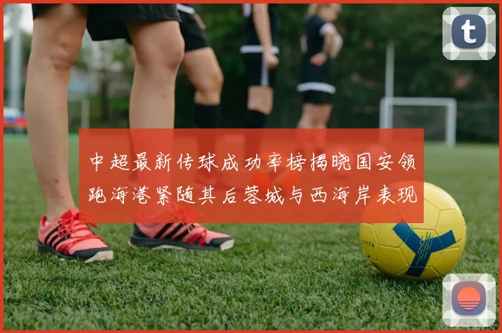 中超最新传球成功率榜揭晓国安领跑海港紧随其后蓉城与西海岸表现不俗