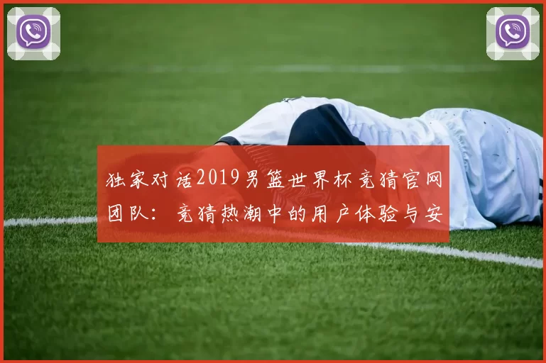 独家对话2019男篮世界杯竞猜官网团队:竞猜热潮中的用户体验与安全策略