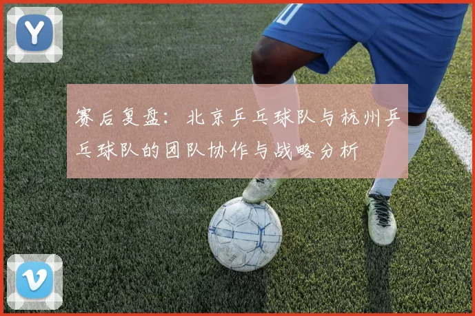赛后复盘：北京乒乓球队与杭州乒乓球队的团队协作与战略分析