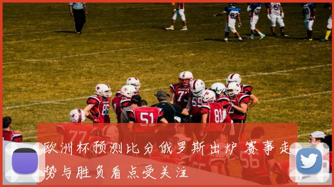 欧洲杯预测比分俄罗斯出炉 赛事走势与胜负看点受关注