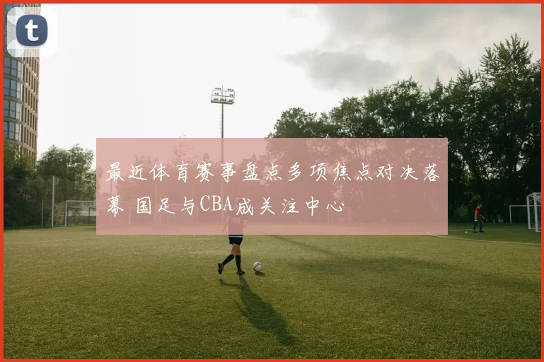 最近体育赛事盘点多项焦点对决落幕 国足与CBA成关注中心