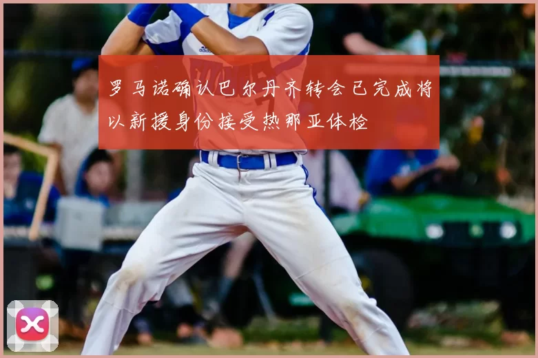 罗马诺确认巴尔丹齐转会已完成将以新援身份接受热那亚体检