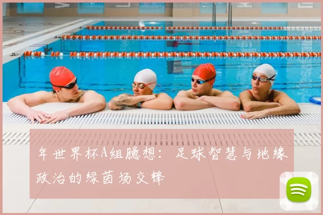 年世界杯A组臆想：足球智慧与地缘政治的绿茵场交锋