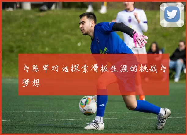 与陈军对话探索滑板生涯的挑战与梦想