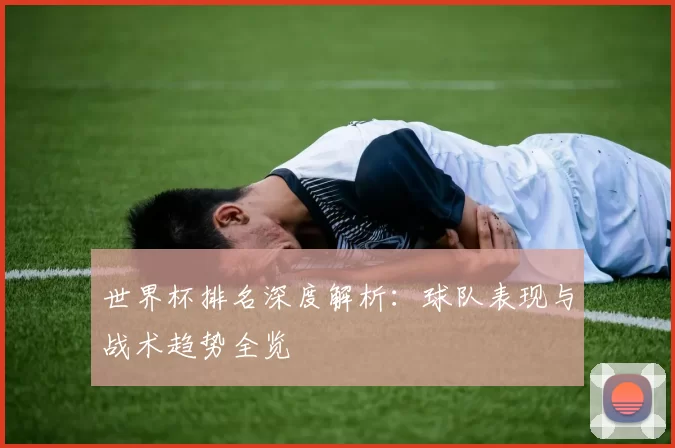 世界杯排名深度解析:球队表现与战术趋势全览