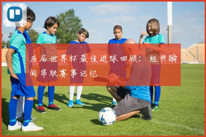 历届世界杯最佳进球回顾:经典瞬间串联赛事记忆