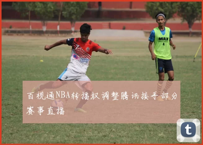 百视通NBA转播权调整腾讯接手部分赛事直播