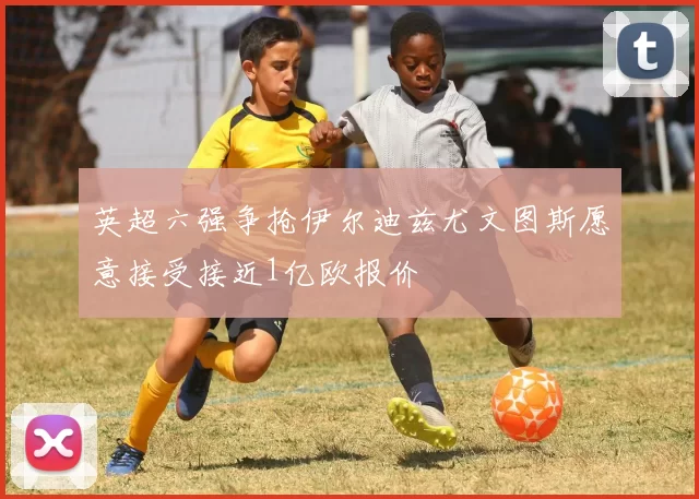 英超六强争抢伊尔迪兹尤文图斯愿意接受接近1亿欧报价