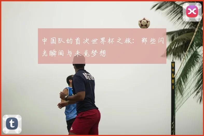 中国队的首次世界杯之旅:那些闪光瞬间与未竟梦想