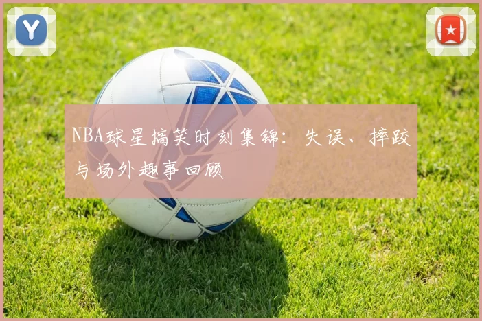 NBA球星搞笑时刻集锦：失误、摔跤与场外趣事回顾