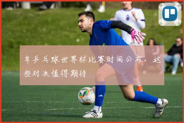 年乒乓球世界杯比赛时间公布，这些对决值得期待