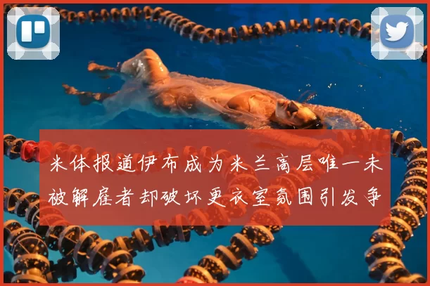 米体报道伊布成为米兰高层唯一未被解雇者却破坏更衣室氛围引发争议